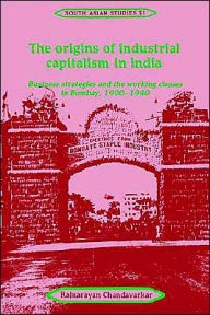 Title: The Origins of Industrial Capitalism in India: Business Strategies and the Working Classes in Bombay, 1900-1940, Author: Rajnarayan Chandavarkar