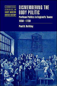 Title: Dismembering the Body Politic: Partisan Politics in England's Towns, 1650-1730, Author: Paul D. Halliday