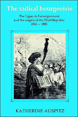 The Radical Bourgeoisie: The Ligue de l'Enseignement and the Origins of the Third Republic 1866-1885