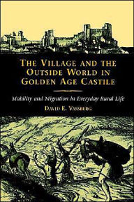 Title: The Village and the Outside World in Golden Age Castile: Mobility and Migration in Everyday Rural Life, Author: David E. Vassberg