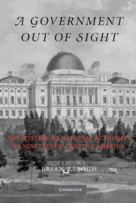 Title: A Government Out of Sight: The Mystery of National Authority in Nineteenth-Century America, Author: Brian Balogh
