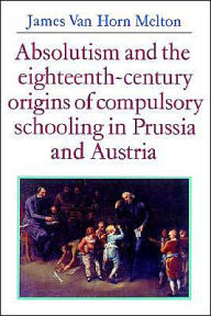 Title: Absolutism and the Eighteenth-Century Origins of Compulsory Schooling in Prussia and Austria, Author: James van Horn Melton