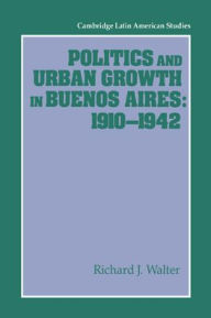 Title: Politics and Urban Growth in Buenos Aires, 1910-1942, Author: Richard J. Walter