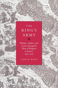 Title: The King's Army: Warfare, Soldiers and Society during the Wars of Religion in France, 1562-76, Author: James B. Wood