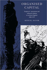 Title: Organised Capital: Employers' Associations and Industrial Relations in Northern England, 1880-1939, Author: Arthur J. McIvor