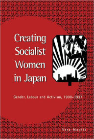 Title: Creating Socialist Women in Japan: Gender, Labour and Activism, 1900-1937, Author: Vera Mackie