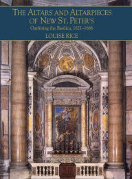 Title: The Altars and Altarpieces of New St. Peter's: Outfitting the Basilica, 1621-1666, Author: Louise Rice