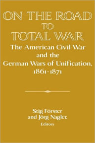 Title: On the Road to Total War: The American Civil War and the German Wars of Unification, 1861-1871, Author: Stig Förster