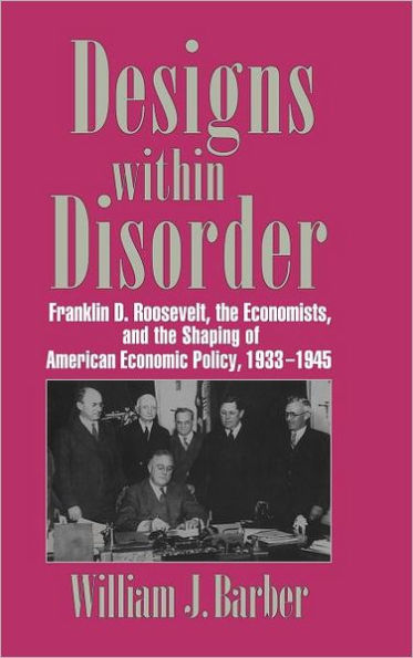 Designs within Disorder: Franklin D. Roosevelt, the Economists, and the Shaping of American Economic Policy, 1933-1945