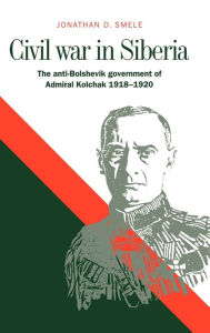 Title: Civil War in Siberia: The Anti-Bolshevik Government of Admiral Kolchak, 1918-1920, Author: Jonathan D. Smele