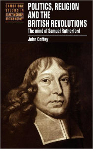 Title: Politics, Religion and the British Revolutions: The Mind of Samuel Rutherford, Author: John Coffey