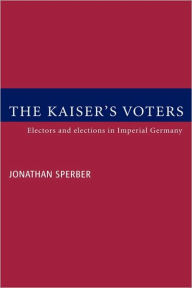 Title: The Kaiser's Voters: Electors and Elections in Imperial Germany, Author: Jonathan Sperber