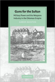 Title: Guns for the Sultan: Military Power and the Weapons Industry in the Ottoman Empire, Author: Gábor Ágoston