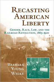 Title: Recasting American Liberty: Gender, Race, Law, and the Railroad Revolution, 1865-1920, Author: Barbara Young Welke
