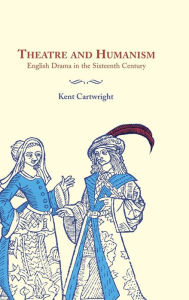 Title: Theatre and Humanism: English Drama in the Sixteenth Century / Edition 1, Author: Kent Cartwright