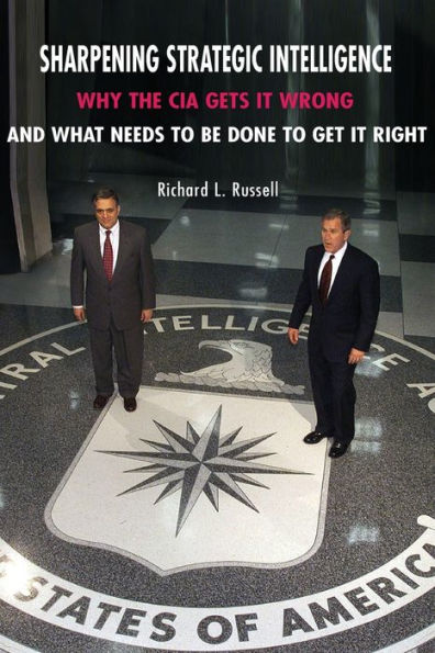 Sharpening Strategic Intelligence: Why the CIA Gets It Wrong and What Needs to Be Done to Get It Right