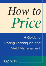 Title: How to Price: A Guide to Pricing Techniques and Yield Management / Edition 1, Author: Oz Shy