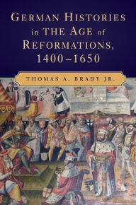 Title: German Histories in the Age of Reformations, 1400-1650, Author: Thomas A. Brady Jr.