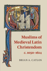 Title: Muslims of Medieval Latin Christendom, c.1050-1614, Author: Brian A. Catlos
