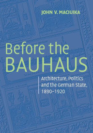 Title: Before the Bauhaus: Architecture, Politics, and the German State, 1890-1920, Author: John V. Maciuika