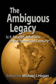 Title: The Ambiguous Legacy: U.S. Foreign Relations in the 'American Century' / Edition 1, Author: Michael J. Hogan