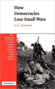 Title: How Democracies Lose Small Wars: State, Society, and the Failures of France in Algeria, Israel in Lebanon, and the United States in Vietnam, Author: Gil Merom