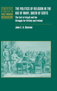 Title: The Politics of Religion in the Age of Mary, Queen of Scots: The Earl of Argyll and the Struggle for Britain and Ireland, Author: Jane E. A. Dawson