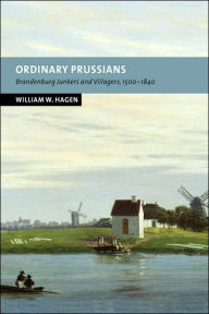 Title: Ordinary Prussians: Brandenburg Junkers and Villagers, 1500-1840, Author: William W. Hagen