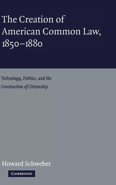 The Creation of American Common Law, 1850-1880: Technology, Politics, and the Construction of Citizenship / Edition 1