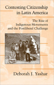 Title: Contesting Citizenship in Latin America: The Rise of Indigenous Movements and the Postliberal Challenge, Author: Deborah J. Yashar