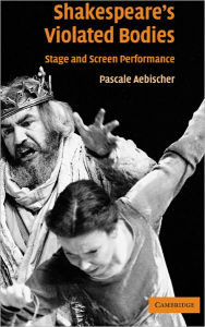 Title: Shakespeare's Violated Bodies: Stage and Screen Performance, Author: Pascale Aebischer