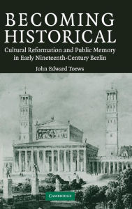 Title: Becoming Historical: Cultural Reformation and Public Memory in Early Nineteenth-Century Berlin, Author: John Edward Toews