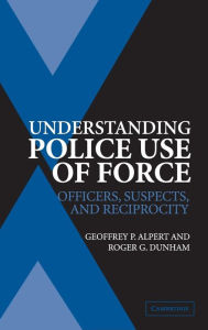 Title: Understanding Police Use of Force: Officers, Suspects, and Reciprocity, Author: Geoffrey P. Alpert