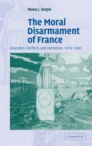 Title: The Moral Disarmament of France: Education, Pacifism, and Patriotism, 1914-1940, Author: Mona L. Siegel