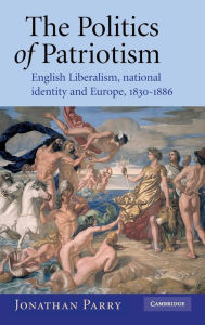 Title: The Politics of Patriotism: English Liberalism, National Identity and Europe, 1830-1886, Author: Jonathan Parry