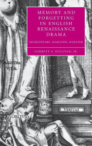 Title: Memory and Forgetting in English Renaissance Drama: Shakespeare, Marlowe, Webster, Author: Garrett A. Sullivan Jr