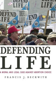 Title: Defending Life: A Moral and Legal Case against Abortion Choice, Author: Francis J. Beckwith