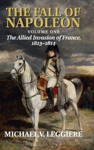 Title: The Fall of Napoleon: Volume 1, The Allied Invasion of France, 1813-1814, Author: Michael V. Leggiere
