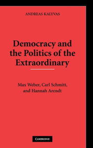 Title: Democracy and the Politics of the Extraordinary: Max Weber, Carl Schmitt, and Hannah Arendt, Author: Andreas Kalyvas