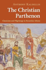 Title: The Christian Parthenon: Classicism and Pilgrimage in Byzantine Athens, Author: Anthony Kaldellis