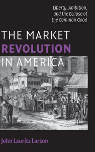 Title: The Market Revolution in America: Liberty, Ambition, and the Eclipse of the Common Good, Author: John Lauritz Larson