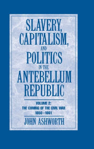 Title: Slavery, Capitalism and Politics in the Antebellum Republic: Volume 2, The Coming of the Civil War, 1850-1861, Author: John Ashworth