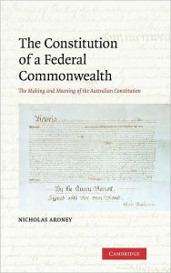 Title: The Constitution of a Federal Commonwealth: The Making and Meaning of the Australian Constitution, Author: Nicholas Aroney