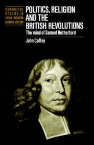 Title: Politics, Religion and the British Revolutions: The Mind of Samuel Rutherford, Author: John Coffey