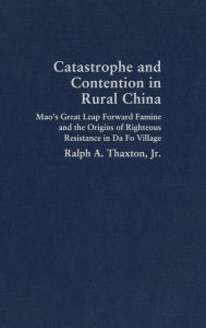 Title: Catastrophe and Contention in Rural China: Mao's Great Leap Forward Famine and the Origins of Righteous Resistance in Da Fo Village, Author: Ralph A. Thaxton