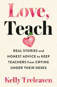 Title: Love, Teach: Real Stories and Honest Advice to Keep Teachers from Crying Under Their Desks, Author: Kelly Treleaven