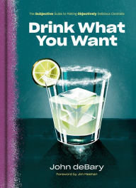 Title: Drink What You Want: The Subjective Guide to Making Objectively Delicious Cocktails, Author: John deBary