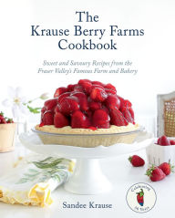 Title: The Krause Berry Farms Cookbook: Sweet and Savoury Recipes from the Fraser Valley's Famous Farm and Bakery, Author: Sandee Krause