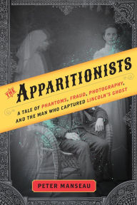 Title: The Apparitionists: A Tale of Phantoms, Fraud, Photography, and the Man Who Captured Lincoln's Ghost, Author: Peter Manseau