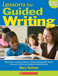 Title: Lessons for Guided Writing: Whole-Class Lessons and Dozens of Student Samples With Teacher Comments to Effectively Scaffold the Writing Process, Author: Mary Sullivan